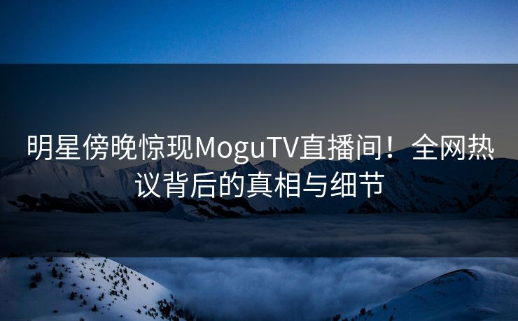 明星傍晚惊现MoguTV直播间!全网热议背后的真相与细节 明星傍晚惊现MoguTV直播间!全网热议背后的真相与细节