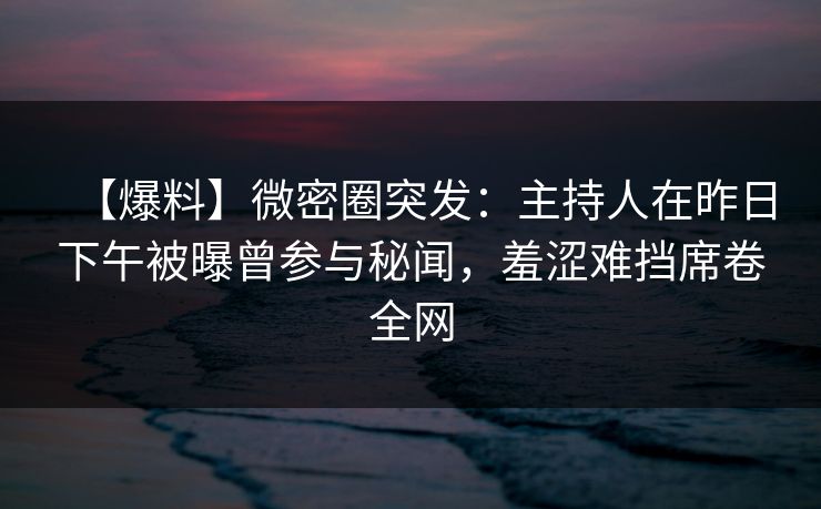 【爆料】微密圈突发：主持人在昨日下午被曝曾参与秘闻，羞涩难挡席卷全网