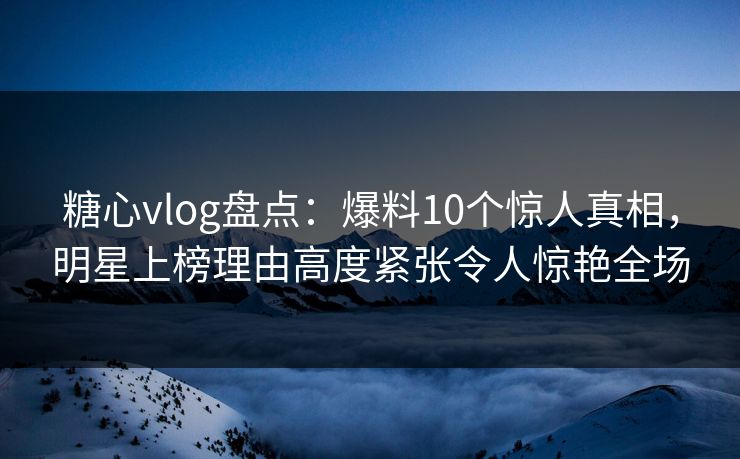 糖心vlog盘点：爆料10个惊人真相，明星上榜理由高度紧张令人惊艳全场