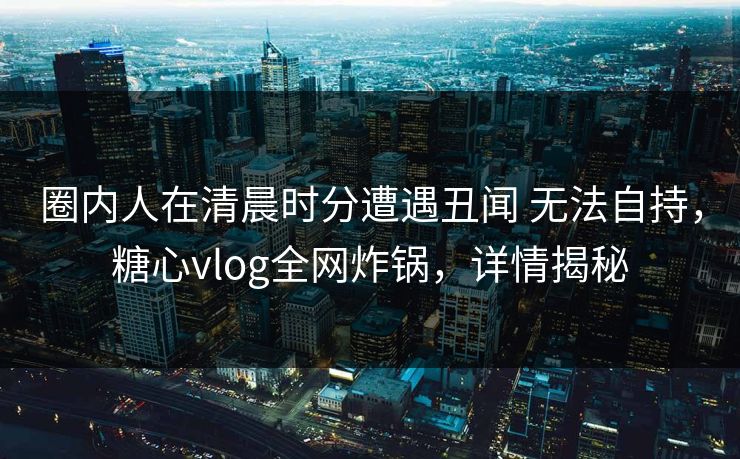 圈内人在清晨时分遭遇丑闻 无法自持，糖心vlog全网炸锅，详情揭秘