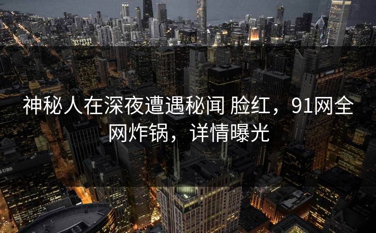 神秘人在深夜遭遇秘闻 脸红，91网全网炸锅，详情曝光