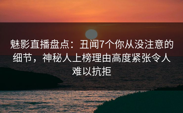 魅影直播盘点：丑闻7个你从没注意的细节，神秘人上榜理由高度紧张令人难以抗拒