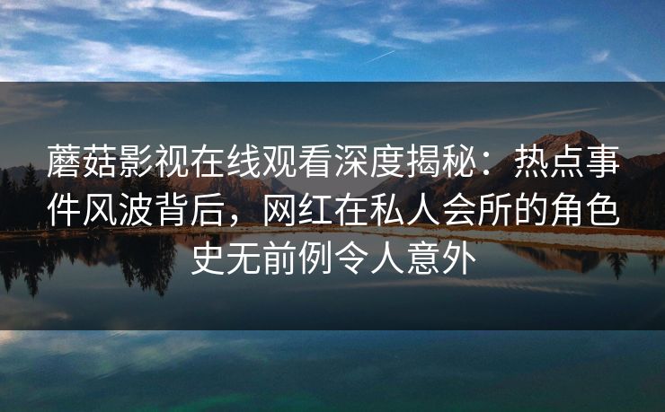 蘑菇影视在线观看深度揭秘：热点事件风波背后，网红在私人会所的角色史无前例令人意外