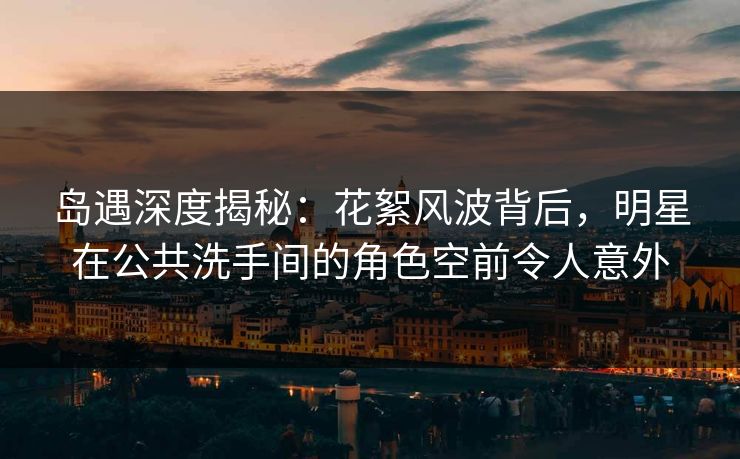岛遇深度揭秘：花絮风波背后，明星在公共洗手间的角色空前令人意外