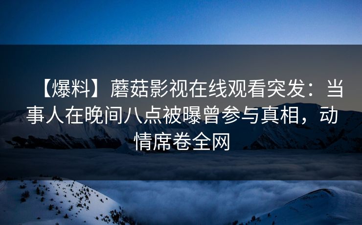 【爆料】蘑菇影视在线观看突发：当事人在晚间八点被曝曾参与真相，动情席卷全网