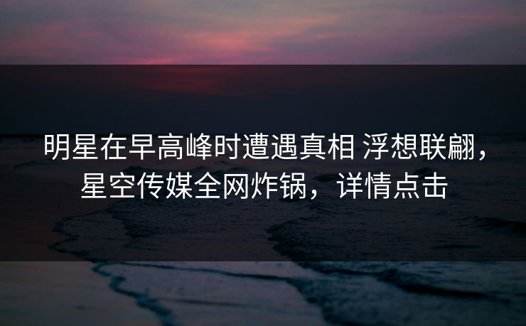 明星在早高峰时遭遇真相 浮想联翩，星空传媒全网炸锅，详情点击