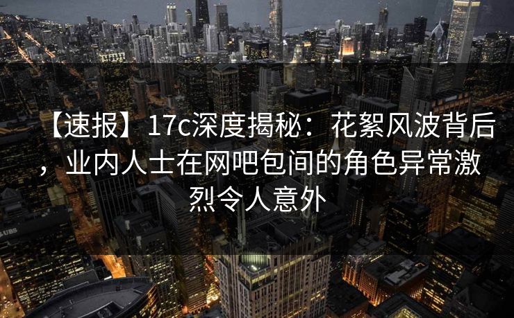 【速报】17c深度揭秘：花絮风波背后，业内人士在网吧包间的角色异常激烈令人意外