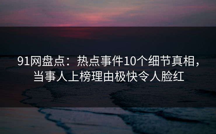 91网盘点：热点事件10个细节真相，当事人上榜理由极快令人脸红