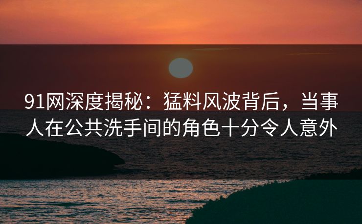91网深度揭秘：猛料风波背后，当事人在公共洗手间的角色十分令人意外