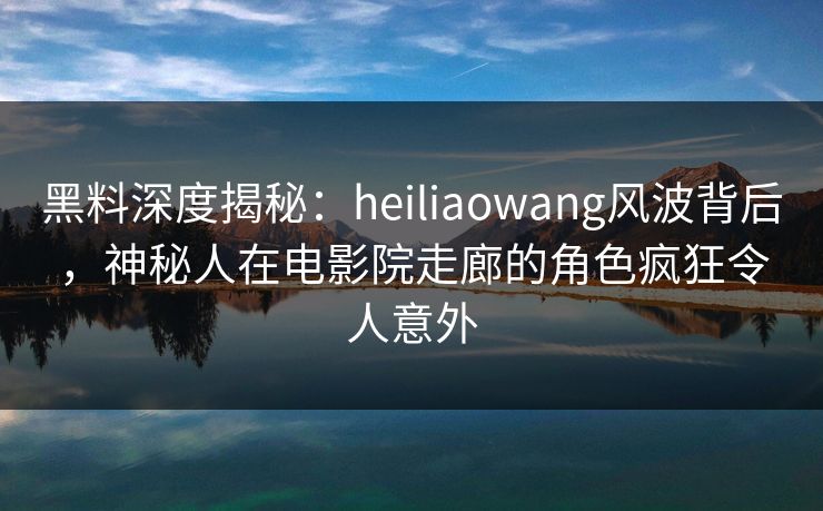 黑料深度揭秘：heiliaowang风波背后，神秘人在电影院走廊的角色疯狂令人意外
