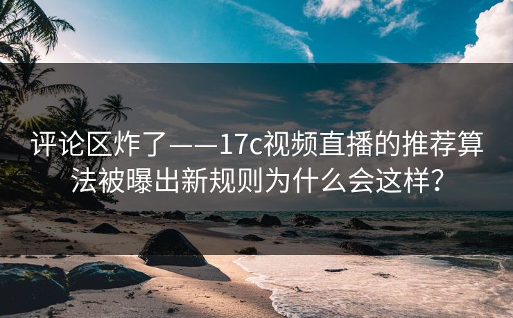 评论区炸了——17c视频直播的推荐算法被曝出新规则为什么会这样？