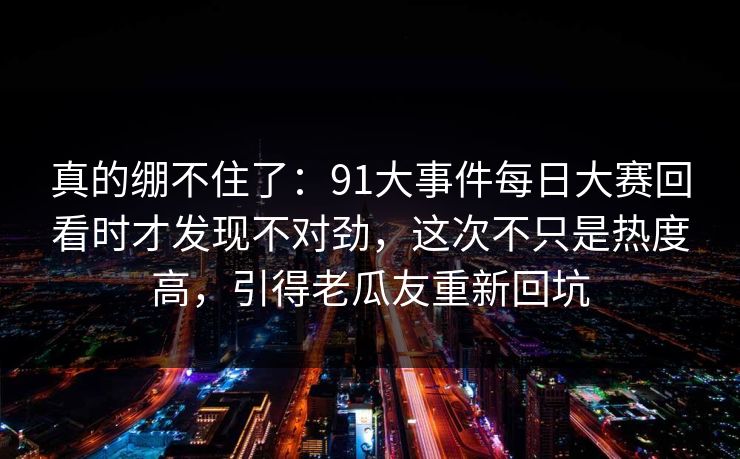真的绷不住了：91大事件每日大赛回看时才发现不对劲，这次不只是热度高，引得老瓜友重新回坑