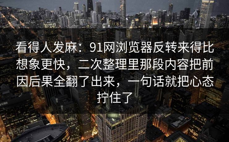 看得人发麻：91网浏览器反转来得比想象更快，二次整理里那段内容把前因后果全翻了出来，一句话就把心态拧住了