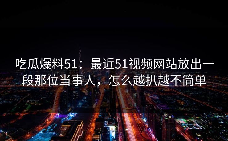 吃瓜爆料51：最近51视频网站放出一段那位当事人，怎么越扒越不简单