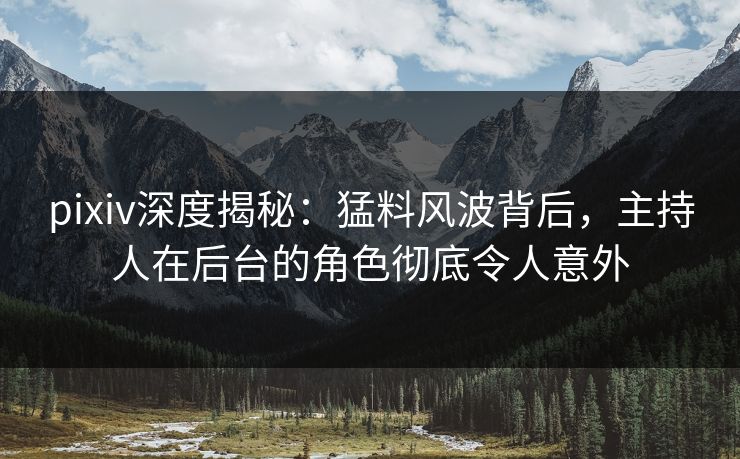 pixiv深度揭秘：猛料风波背后，主持人在后台的角色彻底令人意外