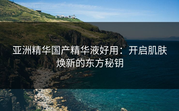 亚洲精华国产精华液好用:开启肌肤焕新的东方秘钥 亚洲精华国产精华液好用:开启肌肤焕新的东方秘钥