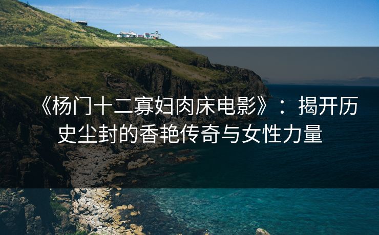 《杨门十二寡妇肉床电影》:揭开历史尘封的香艳传奇与女性力量 《杨门十二寡妇肉床电影》:揭开历史尘封的香艳传奇与女性力量