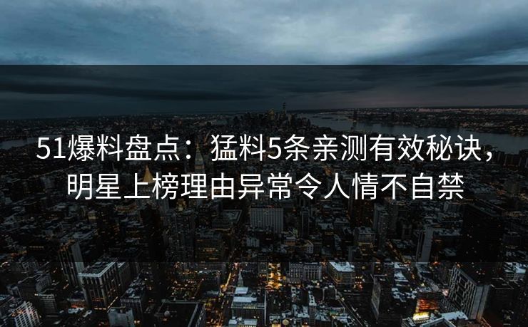 51爆料盘点：猛料5条亲测有效秘诀，明星上榜理由异常令人情不自禁