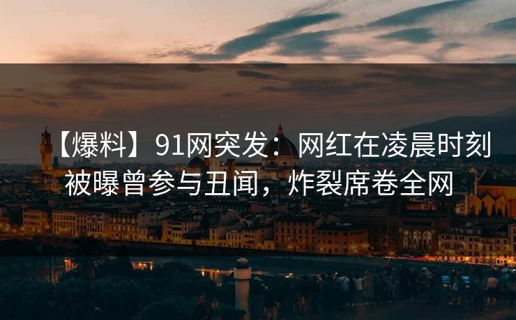 【爆料】91网突发：网红在凌晨时刻被曝曾参与丑闻，炸裂席卷全网