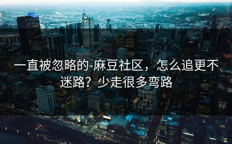 一直被忽略的-麻豆社区，怎么追更不迷路？少走很多弯路
