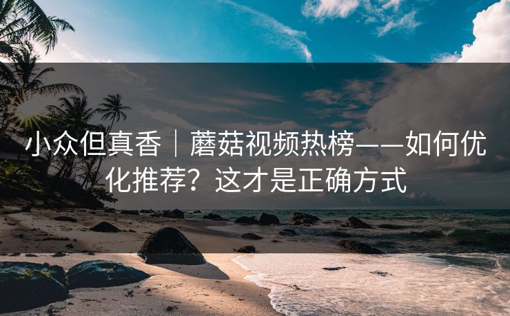 小众但真香｜蘑菇视频热榜——如何优化推荐？这才是正确方式