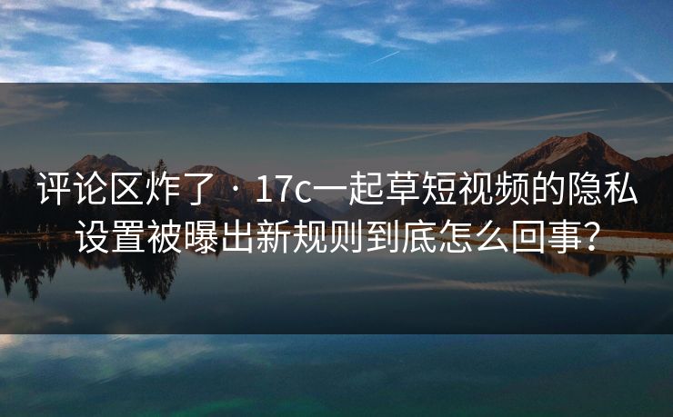 评论区炸了 · 17c一起草短视频的隐私设置被曝出新规则到底怎么回事？